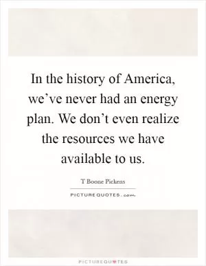 In the history of America, we’ve never had an energy plan. We don’t even realize the resources we have available to us Picture Quote #1
