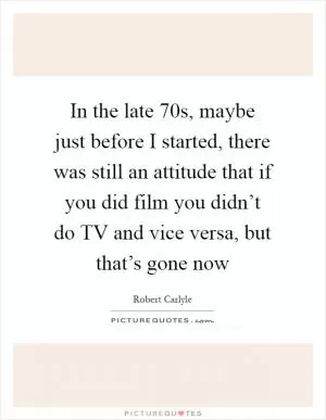 In the late  70s, maybe just before I started, there was still an attitude that if you did film you didn’t do TV and vice versa, but that’s gone now Picture Quote #1
