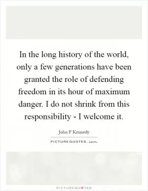In the long history of the world, only a few generations have been granted the role of defending freedom in its hour of maximum danger. I do not shrink from this responsibility - I welcome it Picture Quote #1