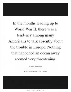 In the months leading up to World War II, there was a tendency among many Americans to talk absently about the trouble in Europe. Nothing that happened an ocean away seemed very threatening Picture Quote #1