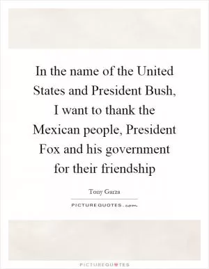 In the name of the United States and President Bush, I want to thank the Mexican people, President Fox and his government for their friendship Picture Quote #1