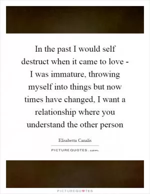 In the past I would self destruct when it came to love - I was immature, throwing myself into things but now times have changed, I want a relationship where you understand the other person Picture Quote #1