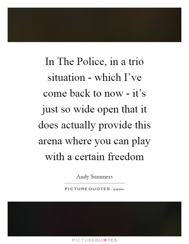 In The Police, in a trio situation - which I've come back to now - it's just so wide open that it does actually provide this arena where you can play with a certain freedom Picture Quote #1
