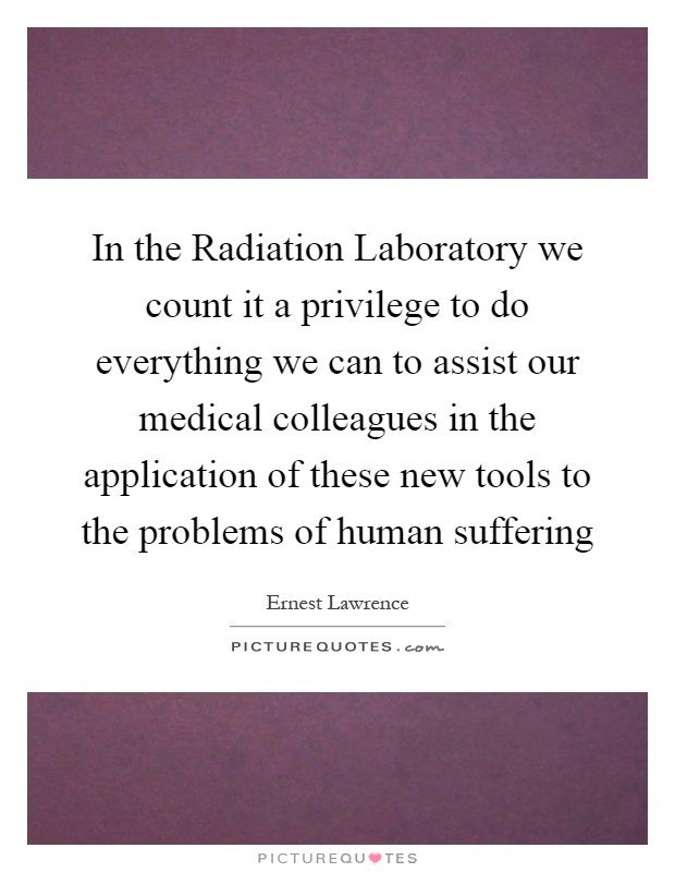 In the Radiation Laboratory we count it a privilege to do everything we can to assist our medical colleagues in the application of these new tools to the problems of human suffering Picture Quote #1