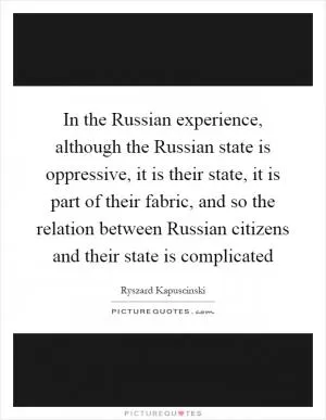 In the Russian experience, although the Russian state is oppressive, it is their state, it is part of their fabric, and so the relation between Russian citizens and their state is complicated Picture Quote #1