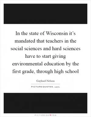 In the state of Wisconsin it’s mandated that teachers in the social sciences and hard sciences have to start giving environmental education by the first grade, through high school Picture Quote #1