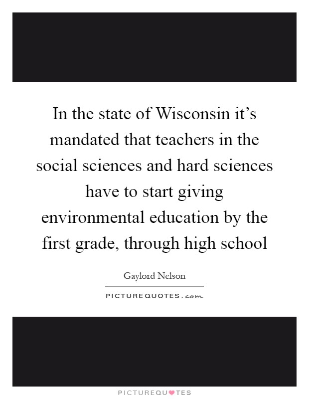 In the state of Wisconsin it's mandated that teachers in the social sciences and hard sciences have to start giving environmental education by the first grade, through high school Picture Quote #1