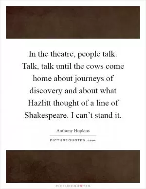 In the theatre, people talk. Talk, talk until the cows come home about journeys of discovery and about what Hazlitt thought of a line of Shakespeare. I can’t stand it Picture Quote #1