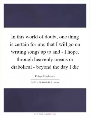 In this world of doubt, one thing is certain for me; that I will go on writing songs up to and - I hope, through heavenly means or diabolical - beyond the day I die Picture Quote #1