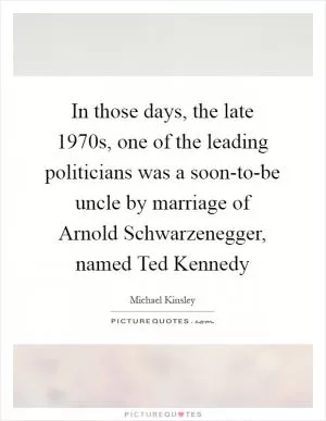 In those days, the late 1970s, one of the leading politicians was a soon-to-be uncle by marriage of Arnold Schwarzenegger, named Ted Kennedy Picture Quote #1