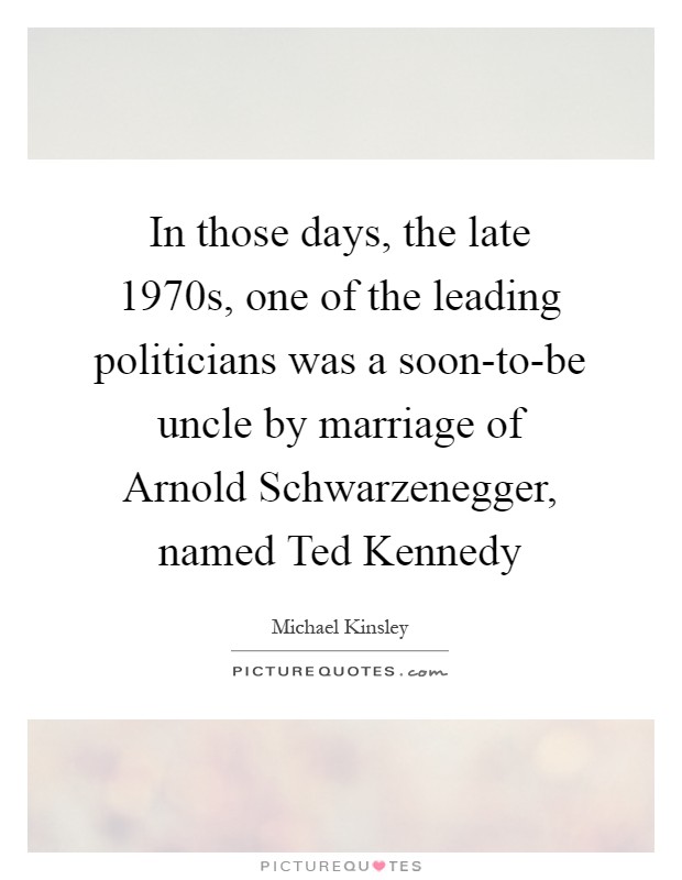 In those days, the late 1970s, one of the leading politicians was a soon-to-be uncle by marriage of Arnold Schwarzenegger, named Ted Kennedy Picture Quote #1