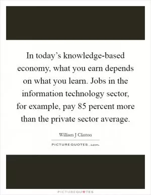 In today’s knowledge-based economy, what you earn depends on what you learn. Jobs in the information technology sector, for example, pay 85 percent more than the private sector average Picture Quote #1