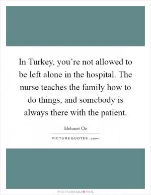 In Turkey, you’re not allowed to be left alone in the hospital. The nurse teaches the family how to do things, and somebody is always there with the patient Picture Quote #1