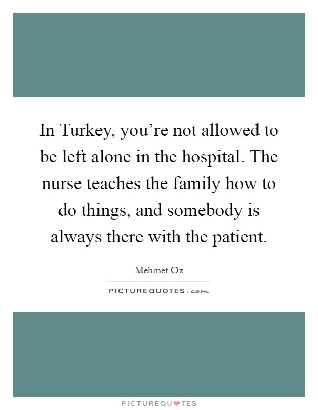 In Turkey, you're not allowed to be left alone in the hospital. The nurse teaches the family how to do things, and somebody is always there with the patient Picture Quote #1