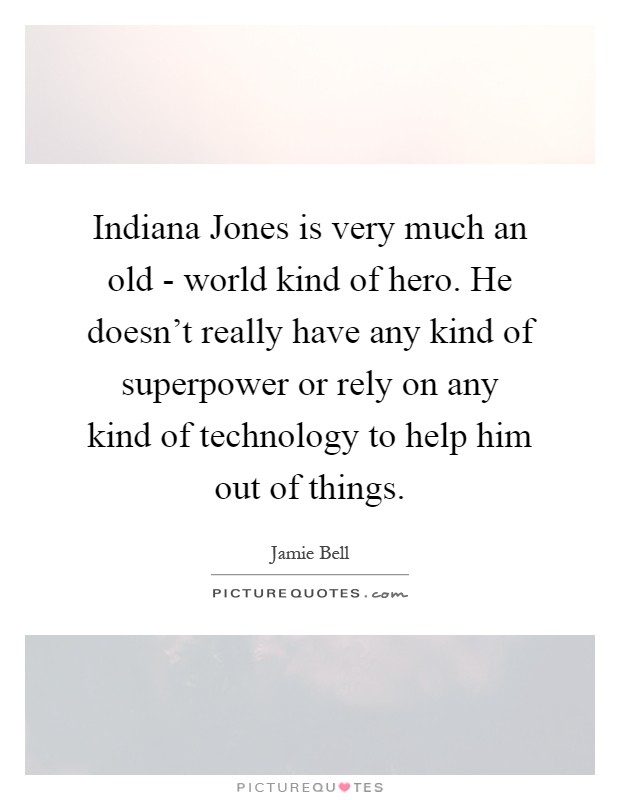 Indiana Jones is very much an old - world kind of hero. He doesn't really have any kind of superpower or rely on any kind of technology to help him out of things Picture Quote #1