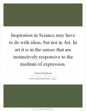 Inspiration in Science may have to do with ideas, but not in Art. In art it is in the senses that are instinctively responsive to the medium of expression Picture Quote #1