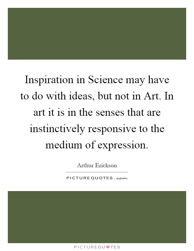 Inspiration in Science may have to do with ideas, but not in Art. In art it is in the senses that are instinctively responsive to the medium of expression Picture Quote #1