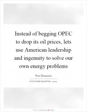 Instead of begging OPEC to drop its oil prices, lets use American leadership and ingenuity to solve our own energy problems Picture Quote #1
