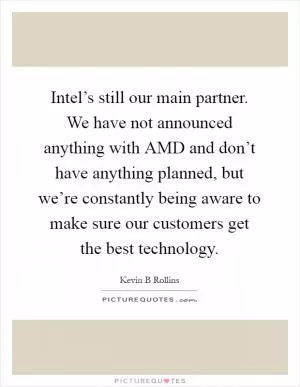 Intel’s still our main partner. We have not announced anything with AMD and don’t have anything planned, but we’re constantly being aware to make sure our customers get the best technology Picture Quote #1