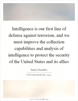 Intelligence is our first line of defense against terrorism, and we must improve the collection capabilities and analysis of intelligence to protect the security of the United States and its allies Picture Quote #1