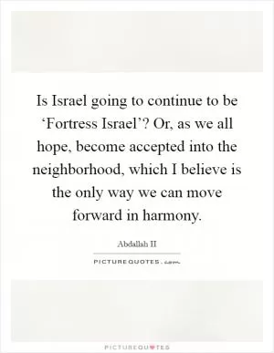 Is Israel going to continue to be ‘Fortress Israel’? Or, as we all hope, become accepted into the neighborhood, which I believe is the only way we can move forward in harmony Picture Quote #1