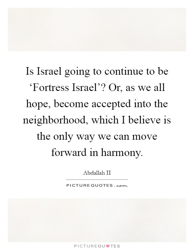 Is Israel going to continue to be ‘Fortress Israel'? Or, as we all hope, become accepted into the neighborhood, which I believe is the only way we can move forward in harmony Picture Quote #1