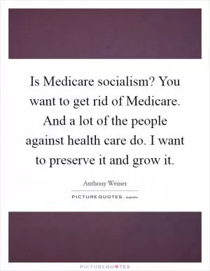 Is Medicare socialism? You want to get rid of Medicare. And a lot of the people against health care do. I want to preserve it and grow it Picture Quote #1