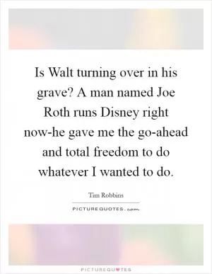 Is Walt turning over in his grave? A man named Joe Roth runs Disney right now-he gave me the go-ahead and total freedom to do whatever I wanted to do Picture Quote #1