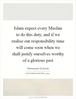 Islam expect every Muslim to do this duty, and if we realise our responsibility time will come soon when we shall justify ourselves worthy of a glorious past Picture Quote #1