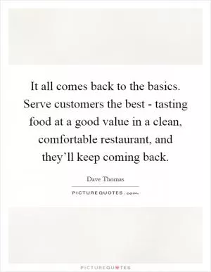 It all comes back to the basics. Serve customers the best - tasting food at a good value in a clean, comfortable restaurant, and they’ll keep coming back Picture Quote #1