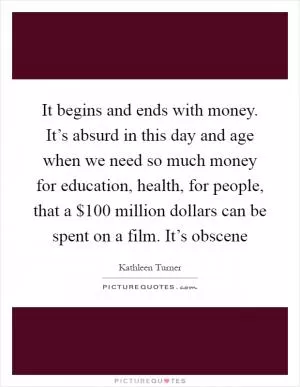 It begins and ends with money. It’s absurd in this day and age when we need so much money for education, health, for people, that a $100 million dollars can be spent on a film. It’s obscene Picture Quote #1