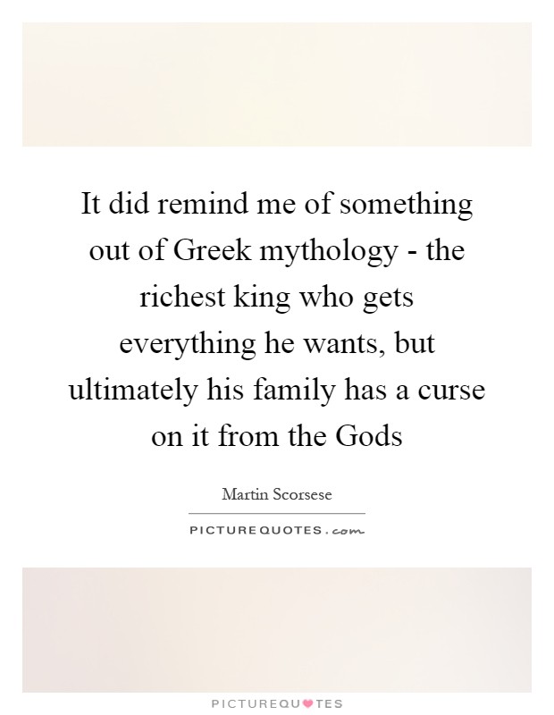 It did remind me of something out of Greek mythology - the richest king who gets everything he wants, but ultimately his family has a curse on it from the Gods Picture Quote #1