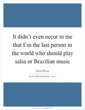 It didn’t even occur to me that I’m the last person in the world who should play salsa or Brazilian music Picture Quote #1