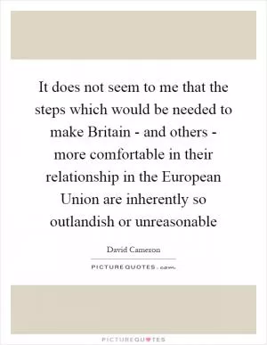 It does not seem to me that the steps which would be needed to make Britain - and others - more comfortable in their relationship in the European Union are inherently so outlandish or unreasonable Picture Quote #1