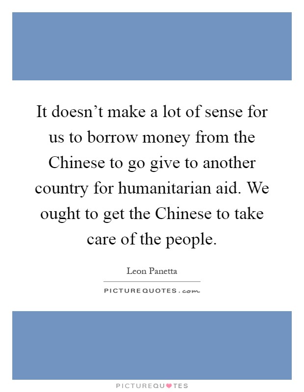 It doesn't make a lot of sense for us to borrow money from the Chinese to go give to another country for humanitarian aid. We ought to get the Chinese to take care of the people Picture Quote #1