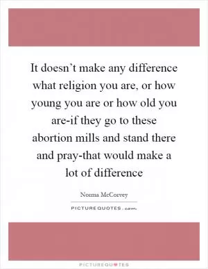 It doesn’t make any difference what religion you are, or how young you are or how old you are-if they go to these abortion mills and stand there and pray-that would make a lot of difference Picture Quote #1