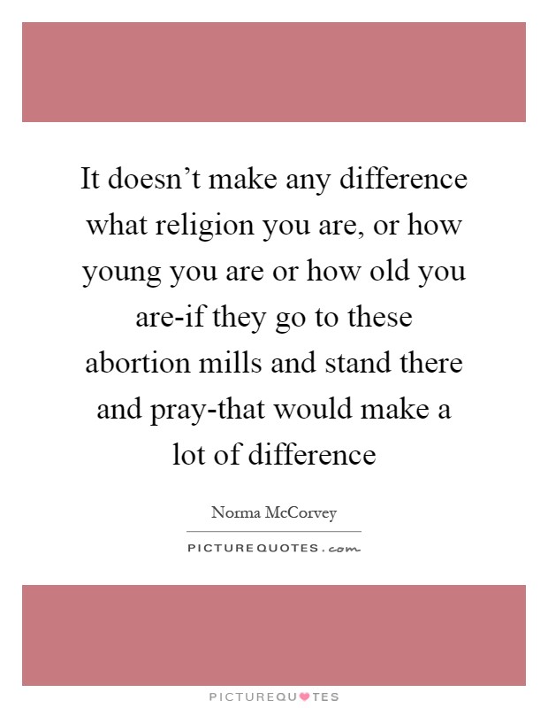 It doesn't make any difference what religion you are, or how young you are or how old you are-if they go to these abortion mills and stand there and pray-that would make a lot of difference Picture Quote #1