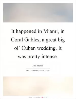 It happened in Miami, in Coral Gables, a great big ol’ Cuban wedding. It was pretty intense Picture Quote #1