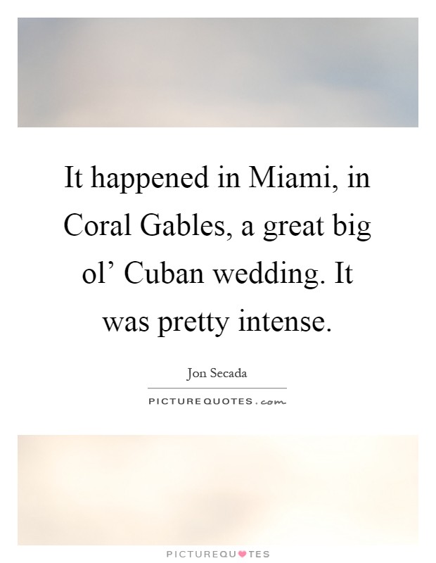 It happened in Miami, in Coral Gables, a great big ol' Cuban wedding. It was pretty intense Picture Quote #1