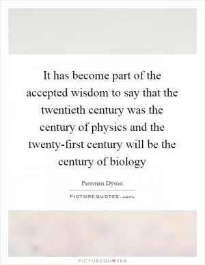 It has become part of the accepted wisdom to say that the twentieth century was the century of physics and the twenty-first century will be the century of biology Picture Quote #1