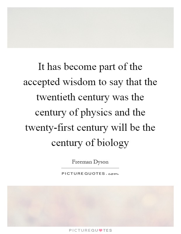 It has become part of the accepted wisdom to say that the twentieth century was the century of physics and the twenty-first century will be the century of biology Picture Quote #1