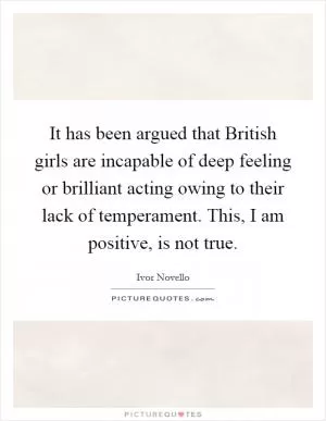 It has been argued that British girls are incapable of deep feeling or brilliant acting owing to their lack of temperament. This, I am positive, is not true Picture Quote #1