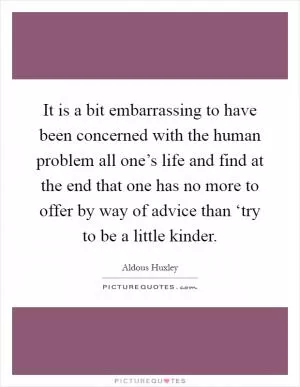 It is a bit embarrassing to have been concerned with the human problem all one’s life and find at the end that one has no more to offer by way of advice than ‘try to be a little kinder Picture Quote #1
