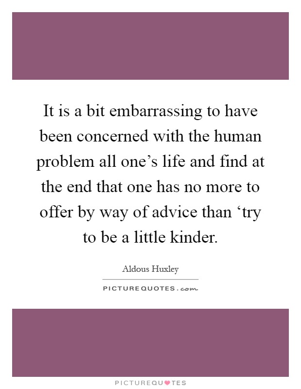 It is a bit embarrassing to have been concerned with the human problem all one's life and find at the end that one has no more to offer by way of advice than ‘try to be a little kinder Picture Quote #1
