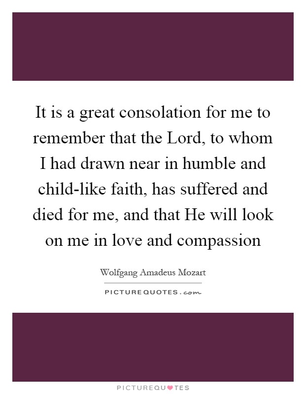 It is a great consolation for me to remember that the Lord, to whom I had drawn near in humble and child-like faith, has suffered and died for me, and that He will look on me in love and compassion Picture Quote #1