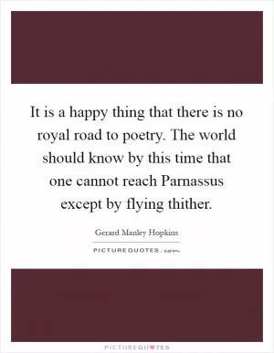 It is a happy thing that there is no royal road to poetry. The world should know by this time that one cannot reach Parnassus except by flying thither Picture Quote #1