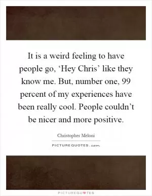 It is a weird feeling to have people go, ‘Hey Chris’ like they know me. But, number one, 99 percent of my experiences have been really cool. People couldn’t be nicer and more positive Picture Quote #1