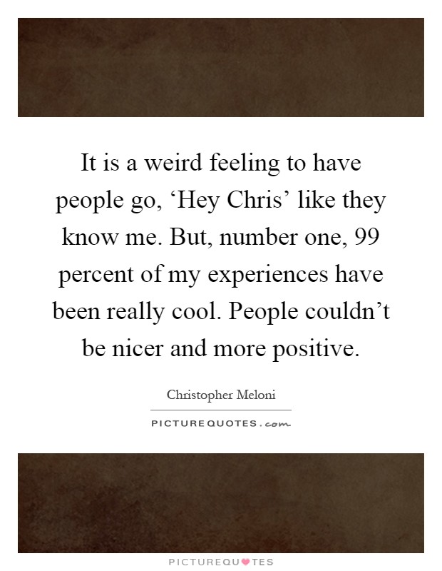 It is a weird feeling to have people go, ‘Hey Chris' like they know me. But, number one, 99 percent of my experiences have been really cool. People couldn't be nicer and more positive Picture Quote #1