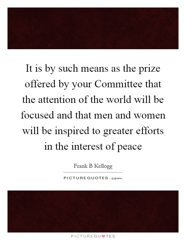 It is by such means as the prize offered by your Committee that the attention of the world will be focused and that men and women will be inspired to greater efforts in the interest of peace Picture Quote #1
