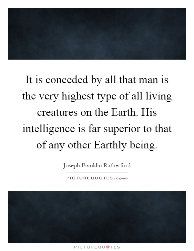 It is conceded by all that man is the very highest type of all living creatures on the Earth. His intelligence is far superior to that of any other Earthly being Picture Quote #1